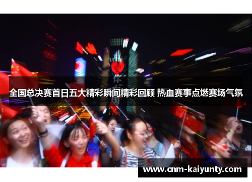全国总决赛首日五大精彩瞬间精彩回顾 热血赛事点燃赛场气氛
