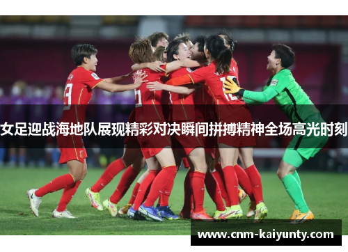 女足迎战海地队展现精彩对决瞬间拼搏精神全场高光时刻