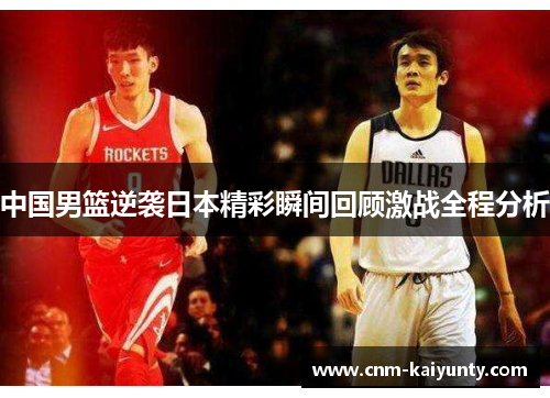 中国男篮逆袭日本精彩瞬间回顾激战全程分析