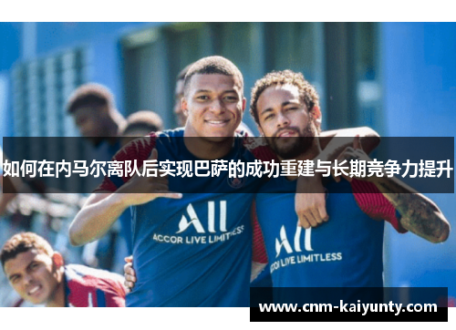 如何在内马尔离队后实现巴萨的成功重建与长期竞争力提升