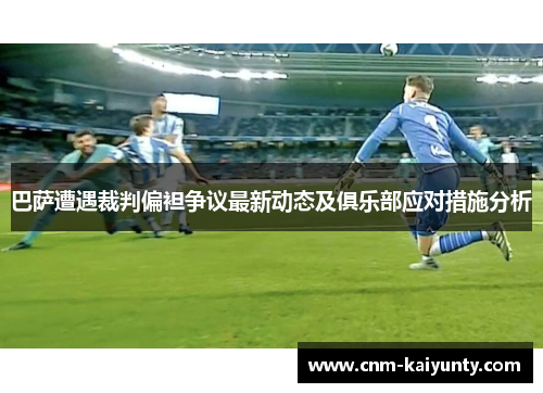 巴萨遭遇裁判偏袒争议最新动态及俱乐部应对措施分析