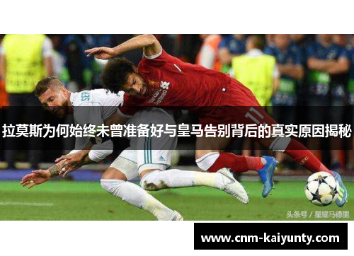 拉莫斯为何始终未曾准备好与皇马告别背后的真实原因揭秘