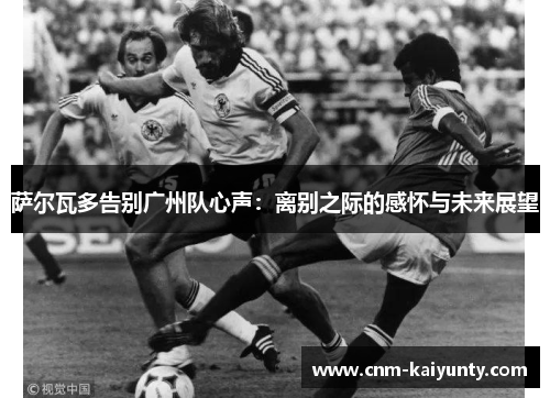 萨尔瓦多告别广州队心声：离别之际的感怀与未来展望