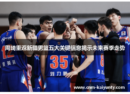 周琦重返新疆男篮五大关键信息揭示未来赛季走势