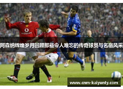 阿森纳辉煌岁月回顾那些令人难忘的传奇球员与名宿风采