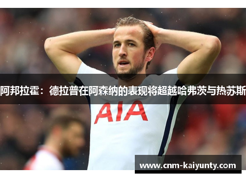 阿邦拉霍:德拉普在阿森纳的表现将超越哈弗茨与热苏斯 阿邦拉霍:德拉普在阿森纳的表现将超越哈弗茨与热苏斯