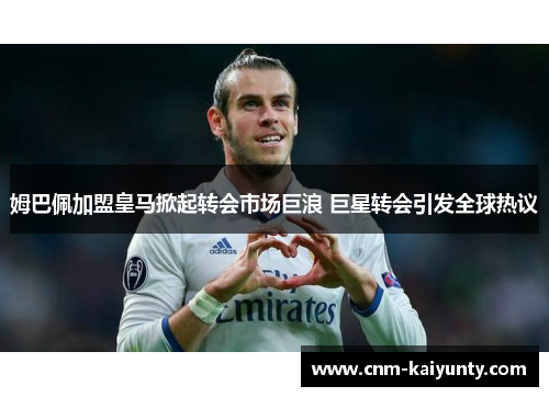 姆巴佩加盟皇马掀起转会市场巨浪 巨星转会引发全球热议