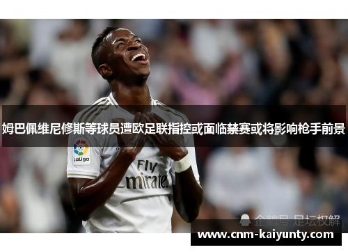 姆巴佩维尼修斯等球员遭欧足联指控或面临禁赛或将影响枪手前景 姆巴佩维尼修斯等球员遭欧足联指控或面临禁赛或将影响枪手前景