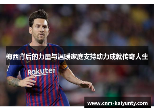 梅西背后的力量与温暖家庭支持助力成就传奇人生