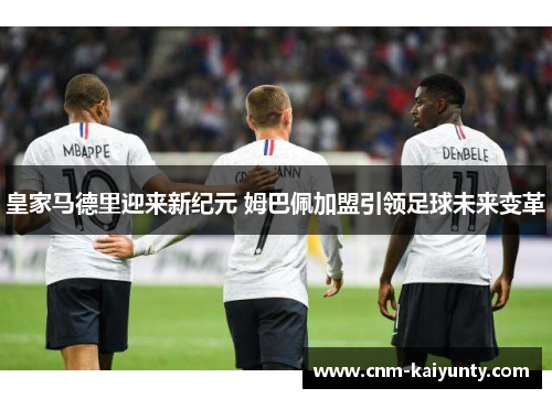 皇家马德里迎来新纪元 姆巴佩加盟引领足球未来变革