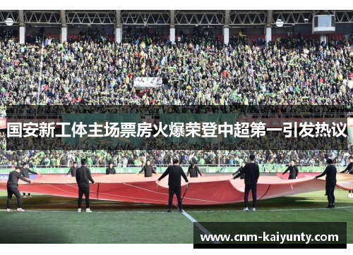 国安新工体主场票房火爆荣登中超第一引发热议 国安新工体主场票房火爆荣登中超第一引发热议