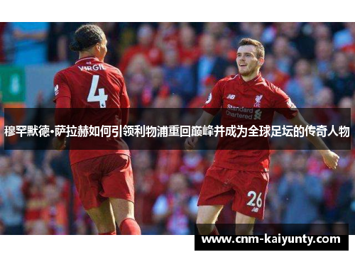 穆罕默德·萨拉赫如何引领利物浦重回巅峰并成为全球足坛的传奇人物