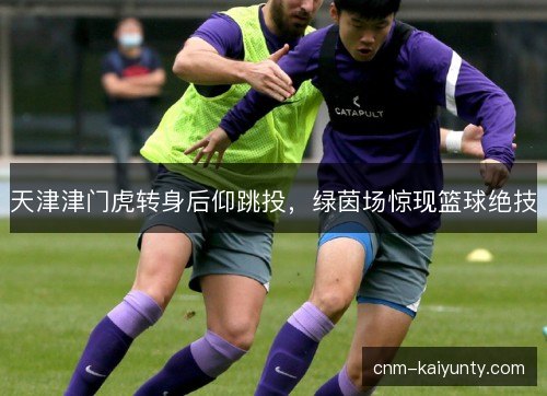 天津津门虎转身后仰跳投，绿茵场惊现篮球绝技