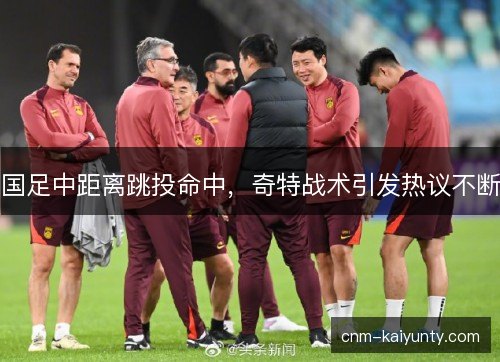 国足中距离跳投命中，奇特战术引发热议不断